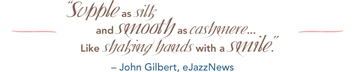 Supple as silk and smooth as cashmere... Like shaking hands with a smile. – John Gilbert, eJazzNews